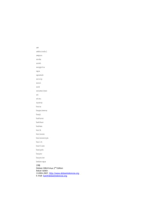 am 
amburadul 
ampun 
anda 
aneh 
anggota 
apa 
apakah 
arsip 
asal 
ask 
asumsikan 
at 
atau 
ayang 
baca 
bagaimana 
bagi 
bahasa 
bahkan 
bahwa 
baik 
balasan 
balasannya 
balik 
bantuan 
banyak 
bayar 
bayaran 
198 
Debian GNU/Linux 2nd Edition 
Askari Azikin 
©2004-2007, http://www.debianindonesia.org 
beberapa 
E-mail: kari@debianindonesia.org 
 