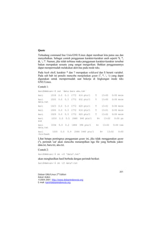 201 
Debian GNU/Linux 2nd Edition 
Askari Azikin 
©2004-2007, http://www.debianindonesia.org 
E-mail: kari@debianindonesia.org 
Quote 
Terkadang command line Unix/GNU/Linux dapat membuat kita putus asa dan menyebalkan. Sebagai contoh penggunaan karakter-karakter aneh seperti '$, *, &, , ?'. Namun, jika telah terbiasa maka penggunaan karakter-karakter tersebut bukan merupakan sesuatu yang sangat mengerikan. Bahkan penggunaannya dapat mempermudah melakukan aktivitas pada mode teks. 
Pada bash shell, karakter * dan ? merupakan wildcard dan $ berarti variabel. Pada sub bab ini penulis mencoba menjelaskan qoute ('', *, , ) yang dapat digunakan untuk mempermudah saat bekerja di lingkungan mode teks GNU/Linux. 
Contoh 1: 
kari@debian:~$ cat `data baru aku.txt` 
kari 1018 0.0 0.3 1772 616 pts/1 T 13:00 0:00 more 
kari 1020 0.0 0.3 1772 632 pts/1 T 13:00 0:00 more data.txt 
kari 1023 0.0 0.3 1772 620 pts/1 T 13:01 0:00 more 
kari 1026 0.0 0.3 1772 616 pts/1 T 13:01 0:00 more 
kari 1029 0.0 0.3 1772 620 pts/1 T 13:02 0:00 more 
kari 1033 0.0 0.5 2480 840 pts/1 R+ 13:02 0:00 ps aux 
kari 1034 0.0 0.2 1484 396 pts/1 R+ 13:02 0:00 tee data.txt 
kari 1035 0.0 0.9 2544 1460 pts/1 R+ 13:02 0:00 /bin/bash 
Lihat betapa pentingnya penggunaan qoute ini, jika tidak menggunakan quote (''), perintah 'cat' akan mencoba menampilkan tiga file yang berbeda yakni: data.txt, baru.txt, aku.txt. 
Contoh 2: 
kari@debian:~$ rm –rf ‘data*.txt’ 
akan menghasilkan hasil berbeda dengan perintah berikut: 
kari@debian:~$ rm –rf data*.txt  
