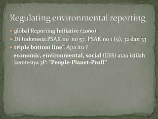  global Reporting Initiative (2000)
 Di Indonesia PSAK no no 57. PSAK no 1 (9), 32 dan 33
 triple bottom line”. Apa itu ?
 economic, environmental, social (EES) atau istilah
 keren-nya 3P: “People-Planet-Profi”
 