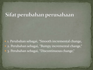  1. Perubahan sebagai, “Smooth incremental change,
 2. Perubahan sebagai, “Bumpy incremental change,“
 3. Perubahan sebagai, “Discontinuous change,“
 