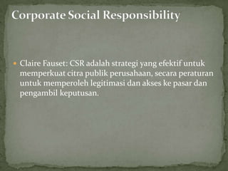  Claire Fauset: CSR adalah strategi yang efektif untuk
 memperkuat citra publik perusahaan, secara peraturan
 untuk memperoleh legitimasi dan akses ke pasar dan
 pengambil keputusan.
 