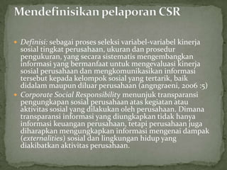  Definisi: sebagai proses seleksi variabel-variabel kinerja
  sosial tingkat perusahaan, ukuran dan prosedur
  pengukuran, yang secara sistematis mengembangkan
  informasi yang bermanfaat untuk mengevaluasi kinerja
  sosial perusahaan dan mengkomunikasikan informasi
  tersebut kepada kelompok sosial yang tertarik, baik
  didalam maupun diluar perusahaan (angngraeni, 2006 :5)
 Corporate Social Responsibility menunjuk transparansi
  pengungkapan sosial perusahaan atas kegiatan atau
  aktivitas sosial yang dilakukan oleh perusahaan. Dimana
  transparansi informasi yang diungkapkan tidak hanya
  informasi keuangan perusahaan, tetapi perusahaan juga
  diharapkan mengungkapkan informasi mengenai dampak
  (externalities) sosial dan lingkungan hidup yang
  diakibatkan aktivitas perusahaan.
 