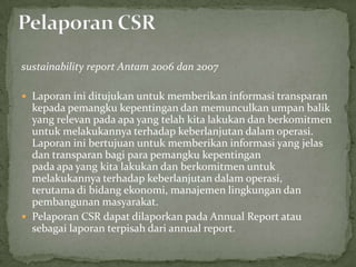 sustainability report Antam 2006 dan 2007

 Laporan ini ditujukan untuk memberikan informasi transparan
  kepada pemangku kepentingan dan memunculkan umpan balik
  yang relevan pada apa yang telah kita lakukan dan berkomitmen
  untuk melakukannya terhadap keberlanjutan dalam operasi.
  Laporan ini bertujuan untuk memberikan informasi yang jelas
  dan transparan bagi para pemangku kepentingan
  pada apa yang kita lakukan dan berkomitmen untuk
  melakukannya terhadap keberlanjutan dalam operasi,
  terutama di bidang ekonomi, manajemen lingkungan dan
  pembangunan masyarakat.
 Pelaporan CSR dapat dilaporkan pada Annual Report atau
  sebagai laporan terpisah dari annual report.
 
