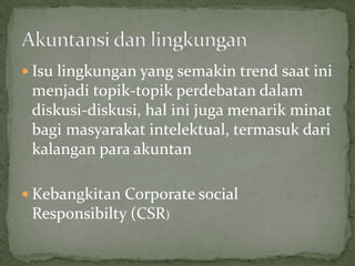  Isu lingkungan yang semakin trend saat ini
 menjadi topik-topik perdebatan dalam
 diskusi-diskusi, hal ini juga menarik minat
 bagi masyarakat intelektual, termasuk dari
 kalangan para akuntan

 Kebangkitan Corporate social
 Responsibilty (CSR)
 