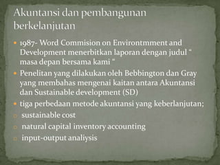  1987- Word Commision on Environtmment and
    Development menerbitkan laporan dengan judul “
    masa depan bersama kami “
   Penelitan yang dilakukan oleh Bebbington dan Gray
    yang membahas mengenai kaitan antara Akuntansi
    dan Sustainable development (SD)
   tiga perbedaan metode akuntansi yang keberlanjutan;
o    sustainable cost
o    natural capital inventory accounting
o    input-output analiysis
 