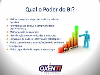 Qual o Poder do BI?
 Melhoria contínua do processo de tomada de
 decisões;
 Potencialização do ROI e competitividade
 organizacional;
 Melhor gestão de recursos;
 Identificação de oportunidades e ameaças;
 Integração de dados e informações estratégicas;
 Maior conhecimento interno/externo do ambiente
de negócios;
 Maior capacidade de resposta à mudanças.
 