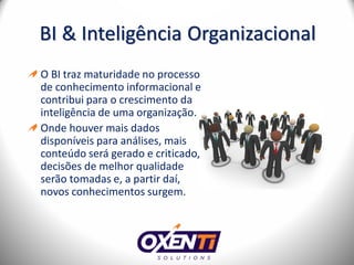 BI & Inteligência Organizacional
O BI traz maturidade no processo
de conhecimento informacional e
contribui para o crescimento da
inteligência de uma organização.
Onde houver mais dados
disponíveis para análises, mais
conteúdo será gerado e criticado,
decisões de melhor qualidade
serão tomadas e, a partir daí,
novos conhecimentos surgem.
 