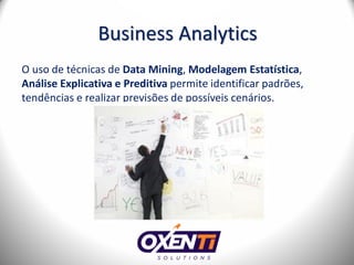Business Analytics
O uso de técnicas de Data Mining, Modelagem Estatística,
Análise Explicativa e Preditiva permite identificar padrões,
tendências e realizar previsões de possíveis cenários.
 