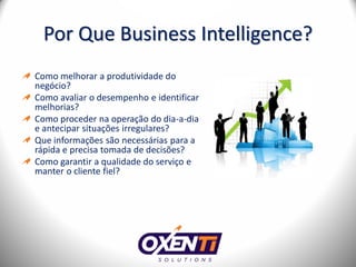 Por Que Business Intelligence?
Como melhorar a produtividade do
negócio?
Como avaliar o desempenho e identificar
melhorias?
Como proceder na operação do dia-a-dia
e antecipar situações irregulares?
Que informações são necessárias para a
rápida e precisa tomada de decisões?
Como garantir a qualidade do serviço e
manter o cliente fiel?
 