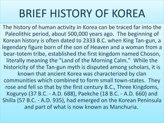 BRIEF HISTORY OF KOREA
The history of human activity in Korea can be traced far into the
Paleolithic period, about 500,000 years ago. The beginning of
Korean history is often dated to 2333 B.C. when King Tan-gun, a
legendary figure born of the son of Heaven and a woman from a
bear-totem tribe, established the first kingdom named Choson,
literally meaning the "Land of the Morning Calm." While the
historicity of the Tan-gun myth is disputed among scholars, it is
known that ancient Korea was characterized by clan
communities which combined to form small town-states. They
rose and fell so that by the first century B.C., Three Kingdoms,
Koguryo (37 B.C. - A.D. 688), Paekche (18 B.C. - A.D. 660) and
Shilla (57 B.C. - A.D. 935), had emerged on the Korean Peninsula
and part of what is now known as Manchuria.
 