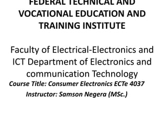 FEDERAL TECHNICAL AND
VOCATIONAL EDUCATION AND
TRAINING INSTITUTE
Faculty of Electrical-Electronics and
ICT Department of Electronics and
communication Technology
Course Title: Consumer Electronics ECTe 4037
Instructor: Samson Negera (MSc.)
 