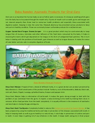 Baba Ramdev Ayurvedic Products for Oral Care
Oral care is as important for human body as care of other parts is necessary. It is because anything which goes
into the body has to be passed through the mouth only. If parts of mouth such as teeth, gums and tongue are
not cleaned properly then these lead to numerous health problems and especially those associated with
digestive system. Keeping in view the same fact, Patanjali pharmacy has presented various products to keep
oral parts in healthy condition. These are commonly known as Ramdev products for oral/dental care.
Copper Coated Steel Tongue Cleaner/scraper- It is a great product which may be used externally to keep
tongue free of mucous, microbes and other leftovers of the food items consumed by the body. It helps in
cleansing the toxins which get deposited on the tongue in the form of undigested food particles. This in turn
helps in dealing with the problem of bad breath, gum diseases as well as tongue diseases. It makes the sense
of taste better and also aids in complete digestion of foods.
Baba Ramdev Patanjali Products
Divya Dant Manjan- Prepared from a blend of different herbs, it is a great dental care product presented by
Baba Ramdev Ji. Chief constituents of the product include Tumburu, root of Akarakarabha, Babbula, Black-salt,
rock-salt, Neem, Pippali, Lavanga, sphatika-bhasma, Karpura and pepper-mint.
Divya Dant Manjan helps in elimination of bad breath. It makes the gums strong enough to deal with the
problem of pus and blood from the gums. It imparts a natural shining to the teeth by making them clean. It
removes all the food particles from the teeth completely. It is equally efficient in the treatment of toothache
and also helps in closing the gap amid gums.
Divya Dant Kanti Toothpaste- Completely herbal in nature, this dental care product by Swami Ramdev Ji has
been prepared by using the traditional herbs and helps in prevention of the diseases associated with teeth. It
helps in keeping teeth as well as gums healthy in a natural way. It also helps in prevention of cavities and pain
in teeth. It even helps in getting rid of any infections in the teeth. It keeps teeth and gums in their proper
 