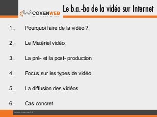 Le b.a.-ba de la vidéo sur Internet
1.

Pourquoi faire de la vidéo ?

2.

Le Matériel vidéo

3.

La pré- et la post- production

4.

Focus sur les types de vidéo

5.

La diffusion des vidéos

6.

Cas concret
www.covenweb.fr

 