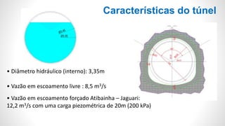 Características do túnel
• Diâmetro hidráulico (interno): 3,35m
• Vazão em escoamento livre : 8,5 m3/s
• Vazão em escoamento forçado Atibainha – Jaguari:
12,2 m3/s com uma carga piezométrica de 20m (200 kPa)
 