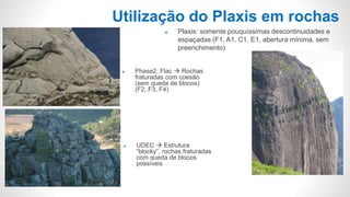  UDEC  Estrutura
“blocky”, rochas fraturadas
com queda de blocos
possíveis
Utilização do Plaxis em rochas
 Phase2, Flac  Rochas
fraturadas com coesão
(sem queda de blocos)
(F2, F3, F4)
 Plaxis: somente pouquíssimas descontinuidades e
espaçadas (F1, A1, C1, E1, abertura mínima, sem
preenchimento)
 