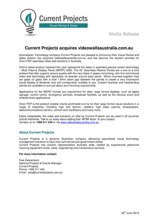 MMMMediaediaediaedia RRRReleaseeleaseeleaseelease
30
th
June 2015
Current Projects acquires videowallsaustralia.com.au
Australasian Technology company Current Projects are pleased to announce their Visual Rental and
Sales division has acquired videowallsaustralia.com.au and has become the solution provider for
Orion PDP seamless video wall solutions in Australia.
Orion’s latest product released this year represents the latest in seamless plasma screen technology
– Multi Plasma Display Panel (MPDP) 4260. The 42” Seamless Plasma Panels are a one of a kind
product that offer superior picture quality with the very latest in space-minimising, slim line commercial
video wall technology with absolutely no boarder around each panel. When mounted together they
are glass on glass with a total 1.9mm seam gap between the panels to create a very impressive
visual display of whatever size and configuration suitable to you. Custom brackets and freestanding
stands are available to suit just about any mounting requirements.
Applications for the MDPD include any requirement for clear, large format displays, such as digital
signage, control rooms, emergency services, broadcast facilities, as well as the obvious event and
entertainment applications.
Orion PDP is the product notable clients world-wide turn to for their large format visual solutions in a
range of industries, including high end fashion, retailers, high class casinos, broadcasters,
telecommunications carriers, control room facilitators and many more.
Easily integratable, the video wall solutions on offer by Current Projects can be used in all countries
and all industries. Talk to us today about adding that ‘WOW factor’ to your project.
Contact us on 1300 511 244 or via www.videowallsaustralia.com.au.
About Current Projects
Current Projects is a dynamic Australian company delivering specialised visual technology
management solutions to blue chip commercial and government clients.
Current Projects has solution representation Australia wide, staffed by experienced personnel
covering equipment rental, sales, engineering and maintenance services.
For more information contact:
Ewa Zwarenkant
National Projects & Events Manager
Current Projects
Phone: 1300 511 244
Email: ewa@currentprojects.com.au
 
