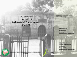 SUBMITTED BY
Sayeem Abdul Hakim
ID : 156003
4th Year 2nd Semester
Department of Architecture
ASSIGNMENT 01
Arch-4523
Architectural Conservation
(Part- B)
SUBMITTED TO,
Farha Tanzin
Lecturer,
Department of Architecture
DHAKA UNIVERSITY OF ENGINEERING & TECHNOLOGY,
GAZIPUR
Assignment : About to know
Historical building
 
