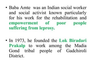 Baba Amte  was an Indian social worker and social activist known particularly for his work for the rehabilitation and empowerment of poor people suffering from leprosy.In 1973, he founded the LokBiradariPrakalpto work among the MadiaGond tribal people of Gadchiroli District.