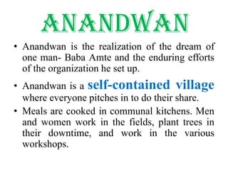 AnandwanAnandwan is the realization of the dream of one man- Baba Amte and the enduring efforts of the organization he set up.Anandwan is a self-contained village where everyone pitches in to do their share.Meals are cooked in communal kitchens. Men and women work in the fields, plant trees in their downtime, and work in the various workshops. 