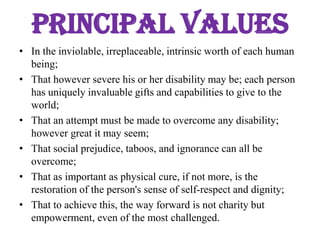Principal valuesIn the inviolable, irreplaceable, intrinsic worth of each human being;That however severe his or her disability may be; each person has uniquely invaluable gifts and capabilities to give to the world;That an attempt must be made to overcome any disability; however great it may seem;That social prejudice, taboos, and ignorance can all be overcome;That as important as physical cure, if not more, is the restoration of the person's sense of self-respect and dignity;That to achieve this, the way forward is not charity but empowerment, even of the most challenged.