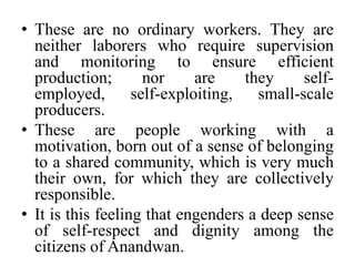 These are no ordinary workers. They are neither laborers who require supervision and monitoring to ensure efficient production; nor are they self-employed, self-exploiting, small-scale producers.These are people working with a motivation, born out of a sense of belonging to a shared community, which is very much their own, for which they are collectively responsible. It is this feeling that engenders a deep sense of self-respect and dignity among the citizens of Anandwan.