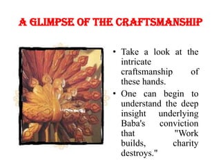 A glimpse of the craftsmanshipTake a look at the intricate craftsmanship of these hands. One can begin to understand the deep insight underlying Baba's conviction that "Work builds, charity destroys." 