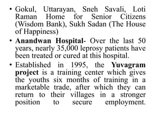Gokul, Uttarayan, SnehSavali, Loti Raman Home for Senior Citizens (Wisdom Bank), SukhSadan (The House of Happiness)Anandwan Hospital- Over the last 50 years, nearly 35,000 leprosy patients have been treated or cured at this hospital.Established in 1995, the Yuvagram project is a training center which gives the youths six months of training in a marketable trade, after which they can return to their villages in a stronger position to secure employment.
