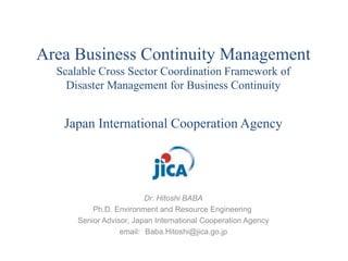 Area Business Continuity Management 
Scalable Cross Sector Coordination Framework of 
Disaster Management for Business Continuity 
Japan International Cooperation Agency 
Dr. Hitoshi BABA 
Ph.D. Environment and Resource Engineering 
Senior Advisor, Japan International Cooperation Agency 
email: Baba.Hitoshi@jica.go.jp 
 