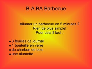B-A BA Barbecue

     Allumer un barbecue en 5 minutes ?
             Rien de plus simple!
              Pour cela il faut :

3 feuilles de journal
1 bouteille en verre
du charbon de bois
une alumette
 
