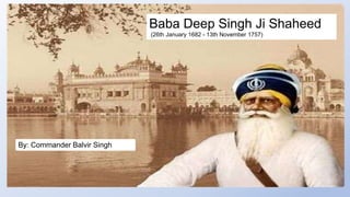 Baba Deep Singh Ji Shaheed
(26th January 1682 - 13th November 1757)
By: Commander Balvir Singh
 
