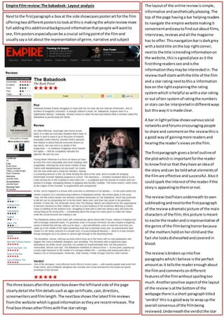 The layoutof the online reviewissimple,
informative andaestheticallypleasing.The
top of the page havinga bar helpingreaders
to navigate the empire websitemakingit
convenientandeasytofindoutaboutfilms,
interviews,reviewsandall the magazine
has to offer.Thisnavigationbarisdarkgrey
witha boldtitle onthe top rightcorner,
nextto the title istrendinginformationon
the website,thisisagoodplace as it the
firstthingreaderssee andisthe
informationtheymaybe interestedin.The
review itself startswiththe title of the film
and a star rating nexttothisa information
box on the rightexplainingthe rating
systemwhichishelpful aswithastar rating
or out of ten systemof ratingthe numbers
or stars can be interpretedindifferentways
but thiswayit ismade clear.
A bar inlightyellow showsvarioussocial
networksandforumsencouragingpeople
to share and commentonthe reviewthisis
a good wayof gainingmore readersand
hearingthe reader’sviewsonthe film.
The firstparagraph givesa brief outlineof
the plotwhichis importantforthe reader
to know firstso that theyhave anideaof
the story andcan be toldwhat elementsof
the filmare effective andsuccessful.Alsoit
couldspark the interestof the readerif the
storyis appealingtothemornot.
The review itselfstarsunderneath itsown
subheadingandnexttothe firstparagraph
of the review adramaticpicture of the main
characters of the film, thispicture ismeant
to excite the readerandisrepresentative of
the genre of the filmbeinghorrorbecause
of the mothersholdonherchildand the
fact she looksdishevelledandcoveredin
blood.
The review isbrokenupintofive
paragraphswhichI believe isthe perfect
amountas it tellsthe readerenoughabout
the filmandcommentsondifferent
featuresof the filmwithoutspoilingtoo
much.Anotherpositive aspectof the layout
of the review isatthe bottomof the
webpage there isashort paragraphtitled
‘verdict’thisisa goodway to wrapup the
overall consensusof the filmbeing
reviewed.Underneaththe verdictthe star
Empire Film review:The babadook- Layout analysis
Nexttothe firstparagrapha box at the side showcasesposterartforthe film
offeringtwodifferentposterstolookatthisis makingthe whole review more
full addingthisadditionalbackgroundinformationthatpeople will wantto
see,filmposters especiallycanbe a crucial sellingpointof the filmand
usuallysaya lotabout the representationof genre,narrative andsubject
matter.
The three boxesafterthe posterbox downthe lefthandside of the page
clearlydetail the filmdetailssuchasage certificate,cast,directors,
screenwritersandfilmlength.The nextbox showsthe latestfilmreviews
fromthe website whichisgoodinformationastheyare recentreleases.The
final box showsotherfilmswithfive starratings
 