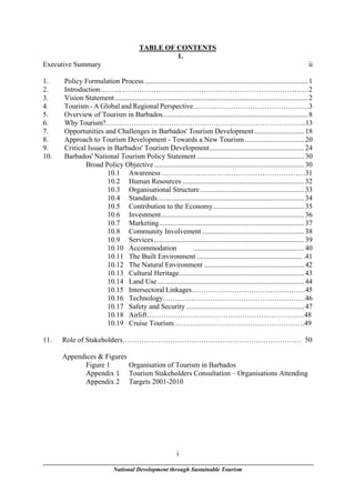 TABLE OF CONTENTS
                                                    1.
Executive Summary                                                                                                                 ii

1.    Policy Formulation Process ........................................................................................... 1
2.    Introduction…….... ……………………………………………………………………2
3.    Vision Statement............................................................................................................ 2
4.    Tourism - A Global and Regional Perspective………………………………………….3
5.    Overview of Tourism in Barbados................................................................................. 8
6.    Why Tourism?…………………………………………………………………………..13
7.    Opportunities and Challenges in Barbados' Tourism Development............................ 18
8.    Approach to Tourism Development - Towards a New Tourism ................................. 20
9.    Critical Issues in Barbados' Tourism Development..................................................... 24
10.   Barbados' National Tourism Policy Statement ............................................................ 30
              Broad Policy Objective .................................................................................... 30
                      10.1 Awareness ……………………………………………………31
                      10.2 Human Resources .................................................................... 32
                      10.3 Organisational Structure .......................................................... 33
                      10.4 Standards.................................................................................. 34
                      10.5 Contribution to the Economy................................................... 35
                      10.6 Investment................................................................................ 36
                      10.7 Marketing................................................................................. 37
                      10.8 Community Involvement ......................................................... 38
                      10.9 Services .................................................................................... 39
                      10.10 Accommodation                         .............................................................. 40
                      10.11 The Built Environment ........................................................... .41
                      10.12 The Natural Environment ........................................................ 42
                      10.13 Cultural Heritage...................................................................... 43
                      10.14 Land Use .................................................................................. 44
                      10.15 Intersectoral Linkages…………………………………………45
                      10.16 Technology……………………………………………………46
                      10.17 Safety and Security .................................................................. 47
                      10.18 Airlift…………………………………………………………48
                      10.19 Cruise Tourism……………………………………………….49

11.   Role of Stakeholders………………………………………………………………… 50

      Appendices & Figures
            Figure 1       Organisation of Tourism in Barbados
            Appendix 1 Tourism Stakeholders Consultation – Organisations Attending
            Appendix 2 Targets 2001-2010




                                                              i

                              National Development through Sustainable Tourism
 