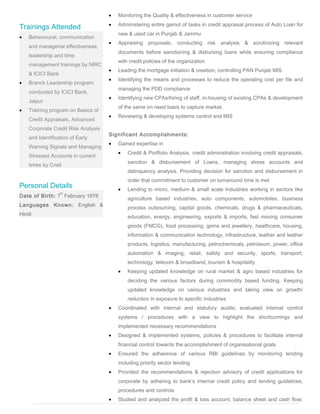 Trainings Attended
• Behavioural, communication
and managerial effectiveness,
leadership and time
management trainings by NIRC
& ICICI Bank
• Branch Leadership program
conducted by ICICI Bank,
Jaipur
• Training program on Basics of
Credit Appraisals, Advanced
Corporate Credit Risk Analysis
and Identification of Early
Warning Signals and Managing
Stressed Accounts in current
times by Crisil
Personal Details
Date of Birth: 7
th
February 1978
Languages Known: English &
Hindi
• Monitoring the Quality & effectiveness in customer service
• Administering entire gamut of tasks in credit appraisal process of Auto Loan for
new & used car in Punjab & Jammu
• Appraising proposals, conducting risk analysis & scrutinizing relevant
documents before sanctioning & disbursing loans while ensuring compliance
with credit policies of the organization
• Leading the mortgage initiation & creation; controlling PAN Punjab MIS.
• Identifying the means and processes to reduce the operating cost per file and
managing the PDD compliance
• Identifying new CPAs/hiring of staff, in-housing of existing CPAs & development
of the same on need basis to capture market.
• Reviewing & developing systems control and MIS
Significant Accomplishments:
• Gained expertise in
• Credit & Portfolio Analysis, credit administration involving credit appraisals,
sanction & disbursement of Loans, managing stress accounts and
delinquency analysis. Providing decision for sanction and disbursement in
order that commitment to customer on turnaround time is met
• Lending to micro, medium & small scale Industries working in sectors like
agriculture based industries, auto components, automobiles, business
process outsourcing, capital goods, chemicals, drugs & pharmaceuticals,
education, energy, engineering, exports & imports, fast moving consumer
goods (FMCG), food processing, gems and jewellery, healthcare, housing,
information & communication technology, infrastructure, leather and leather
products, logistics, manufacturing, petrochemicals, petroleum, power, office
automation & imaging, retail, safety and security, sports, transport,
technology, telecom & broadband, tourism & hospitality
• Keeping updated knowledge on rural market & agro based industries for
deciding the various factors during commodity based funding. Keeping
updated knowledge on various industries and taking view on growth/
reduction in exposure to specific industries
• Coordinated with internal and statutory audits; evaluated internal control
systems / procedures with a view to highlight the shortcomings and
implemented necessary recommendations
• Designed & implemented systems, policies & procedures to facilitate internal
financial control towards the accomplishment of organisational goals
• Ensured the adherence of various RBI guidelines by monitoring lending
including priority sector lending
• Provided the recommendations & rejection advisory of credit applications for
corporate by adhering to bank’s internal credit policy and lending guidelines,
procedures and controls
• Studied and analyzed the profit & loss account, balance sheet and cash flow;
 