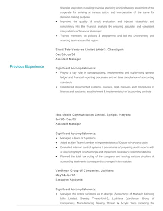 Previous Experience
financial projection including financial planning and profitability statement of the
corporate for arriving at various ratios and interpretation of the same for
decision making purpose
• Improved the quality of credit evaluation and injected objectivity and
consistency into the financial analysis by ensuring accurate and consistent
interpretation of financial statement
• Trained members on policies & programme and led the underwriting and
sourcing team across the region
Bharti Tele-Ventures Limited (Airtel), Chandigarh
Dec’05-Jun’06
Assistant Manager
Significant Accomplishments:
• Played a key role in conceptualizing, implementing and supervising general
ledger and financial reporting processes and on time compliance of accounting
standards
• Established documented systems, policies, desk manuals and procedures in
finance and accounts, establishment & implementation of accounting controls
Idea Mobile Communication Limited, Sonipat, Haryana
Jan’05-’Dec’05
Assistant Manager
Significant Accomplishments:
• Managed a team of 5 persons
• Acted as Key Team Member in implementation of Oracle in Haryana circle
• Evaluated internal control systems / procedures of preparing audit reports with
a view to highlight shortcomings and implement necessary recommendations
• Planned the total tax outlay of the company and issuing various circulars of
accounting treatments consequent to changes in tax statutes
Vardhman Group of Companies, Ludhiana
May’04-Jan’05
Executive Accounts
Significant Accomplishments:
• Managed the entire functions as In-charge (Accounting) of Mahavir Spinning
Mills Limited, Sewing Thread-Unit-2, Ludhiana (Vardhman Group of
Companies), Manufacturing Sewing Thread & Acrylic Yarn including the
 