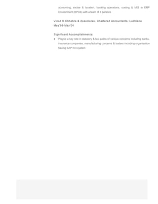 accounting, excise & taxation, banking operations, costing & MIS in ERP
Environment (BPCS) with a team of 3 persons
Vinod K Chhabra & Associates, Chartered Accountants, Ludhiana
May’98-May’04
Significant Accomplishments:
• Played a key role in statutory & tax audits of various concerns including banks,
insurance companies, manufacturing concerns & traders including organisation
having SAP R/3 system
 