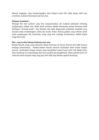 Banyak ungkapan yang memperingatkan akan bahaya mulut bila tidak dijaga salah satu
contohnya mulutmu harimaumu dan lain-lain.
Delapan, kemaluan :
Menjaga diri dari syahwat yang bisa menjerumuskan diri kedalam perbuatan terlarang
yangujungnya adalah zina. Madu dunia termanis adalah asmara,dan asmara bermuara pada
hubungan “memadu kasih”. Jika diumbar dan tidak dijaga,maka perbuatan iniadalah yang
tercepat untuk mendatangkan celaka dan murka Tuhan. Karena godaan yang terbesar inilah
maka penghargaan dan kemuliaan orang yang bisa menjaga kemaluannya adalah begitu
tinggi dan mulia.
Dan yang terahir lubang belakang atau anus
Berapa banyak orang yang terjerumus dalam kenistaan ini karena diawali dari tidak bisanya
menjaga kemaluannya . Sampai-sampai banyak manusia melampaui batas kodrat dengan
mencari kenikmatan dengan sesuatu yang menjijikkan seperti kaum nabi Luth dahulu kala.
Hawa belakang ini termasukjuga dari hawa penjilat dan pengkhianat. Maka jauhilah hawa ini
maka kita akan menjadi orang yang jujur dan tidak lupa daratan apabila disanjung.

 
