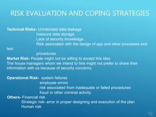 RISK EVALUATION AND COPING STRATEGIES
12
Technical Risks- Unintended data leakage
Insecure data storage
Lack of security knowledge
Risk associated with the design of app and other processes and
test
procedures.
Market Risk- People might not be willing to accept this idea
The house managers whom we intend to hire might not prefer to share their
information with us because of security concerns.
Operational Risk- system failures
employee errors
risk associated from inadequate or failed procedures
fraud or other criminal activity.
Others- Financial risk
Strategic risk- error in proper designing and execution of the plan
Human risk
 