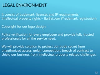 LEGAL ENVIRONMENT
12
It consist of trademark, licences and IP requirements.
Intellectual property rights – BaiBai.com (Trademark registration).
Copyright for our logo design.
Police verification for every employee and provide fully trusted
professionals for all the service need.
We will provide solution to protect our trade secret from
unauthorized access, unfair competition, breach of contract to
shield our business from intellectual property related challenges.
 