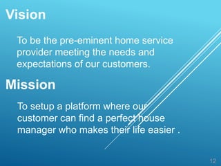 Vision
12
To be the pre-eminent home service
provider meeting the needs and
expectations of our customers.
Mission
To setup a platform where our
customer can find a perfect house
manager who makes their life easier .
 