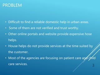 PROBLEM
3
• Difficult to find a reliable domestic help in urban areas.
• Some of them are not verified and trust worthy.
• Other online portals and website provide expensive hose
helps.
• House helps do not provide services at the time suited by
the customer.
• Most of the agencies are focusing on patient care and child
care services.
 