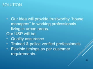 SOLUTION
4
• Our idea will provide trustworthy “house
managers” to working professionals
living in urban areas.
Our USP will be:
• Quality assurance
• Trained & police verified professionals
• Flexible timings as per customer
requirements.
 