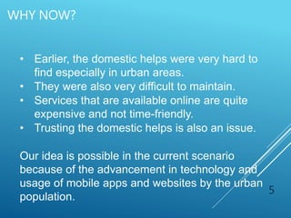 WHY NOW?
5
• Earlier, the domestic helps were very hard to
find especially in urban areas.
• They were also very difficult to maintain.
• Services that are available online are quite
expensive and not time-friendly.
• Trusting the domestic helps is also an issue.
Our idea is possible in the current scenario
because of the advancement in technology and
usage of mobile apps and websites by the urban
population.
 