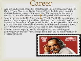 
 As a writer, Saroyan made his breakthrough in Story magazine with The
Daring Young Man on the Flying Trapeze (1934), the title taken from the
nineteenth century song of the same title. The protagonist is a young,
starving writer who tries to survive in a Depression-ridden society.
 Saroyan served in the US Army during World War II. He was stationed in
Astoria, Queens, spending much of his time at the Lombardy Hotel in
Manhattan, far from Army personnel. In 1942, he was posted to London as
part of a film unit. He narrowly avoided a court martial when his novel,
The Adventures of Wesley Jackson, was seen as advocating pacifism.
 Saroyan worked rapidly, hardly editing his text, and drinking and
gambling away much of his earnings. From 1958 on, he mainly resided in
a Paris apartment.
Career
 