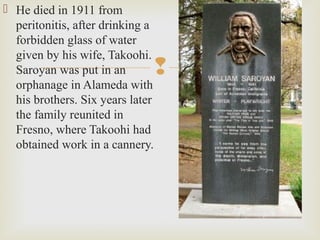 
 He died in 1911 from
peritonitis, after drinking a
forbidden glass of water
given by his wife, Takoohi.
Saroyan was put in an
orphanage in Alameda with
his brothers. Six years later
the family reunited in
Fresno, where Takoohi had
obtained work in a cannery.
 