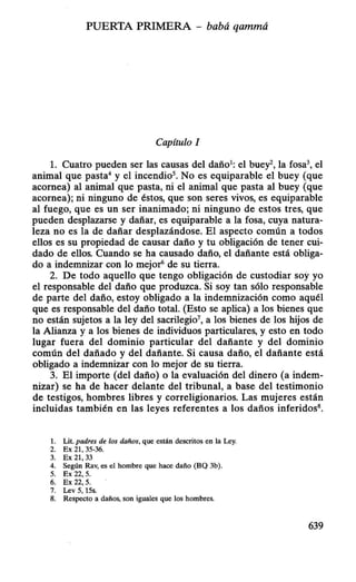 PUERTA PRIMERA - babá qammá
Capítulo I
l. Cuatro pueden ser las causas del daño1
: el buey la fosa el
animal que pasta4
y el incendio5
• No es equiparable el buey (que
acornea) al animal que pasta, ni el anim¡ll que pasta al buey (que
acornea); ni ninguno de éstos, que son seres vivos, es equiparable
al fuego, que es un ser inanimado; ni ninguno de estos tres, que
pueden desplazarse y dañar, es equiparable a la fosa, cuya natura-
leza no es la de dañar desplazándose. El aspecto común a todos
ellos es su propiedad de causar daño y tu obligación de tener cui-
dado de ellos. Cuando se ha causado daño, el dañante está obliga-
do a indemnizar con lo mejoró de su tierra.
2. De todo aquello que tengo obligación de custodiar soy yo
el responsable del daño que produzca. Si soy tan sólo responsable
de parte del daño, estoy obligado a la indemnización como aquél
que es responsable del daño total. (Esto se aplica) a los bienes que
no están sujetos a la ley del sacrilegio7
, a los bienes de los hijos de
la Alianza y a los bienes de individuos particulares, y esto en todo
lugar fuera del dominio particular del dañante y del dominio
común del dañado y del dañante. Si causa daño, el dañante está
obligado a indemnizar con lo mejor de su tierra.
3. El importe (del daño) o la evaluación del dinero (a indem-
nizar) se ha de hacer delante del tribunal, a base del testimonio
de testigos, hombres libres y correligionarios. Las mujeres están
incluidas también en las leyes referentes a los daños inferidos8
•
l. Lit. padres de los daños, que están descritos en la Ley.
2. Ex 21,35-36.
3. Ex 21,33
4. Según Rav, es el hombre que hace daño (BQ 3b).
5. Ex 22, 5.
6. Ex 22, 5.
7. Lev 5, 15s.
8. Respecto a daños, son iguales que los hombres.
639
 