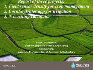 Report of three projects:
1, Field sensor density for crop management
2, CornSoyWater app for irrigation
3, N leaching calculator
Babak Jafarisamani,
Dept of Computer Science & Engineering
Haishun Yang,
Associate Professor, Dept of Agronomy & Horticulture
May 11, 2017
 