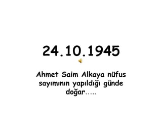 24.10.1945
Ahmet Saim Alkaya nüfus
 sayımının yapıldığı günde
         doğar…..
 