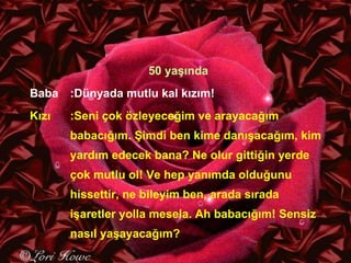 GAMZE GÜLŞEN 50 yaşında Baba :Dünyada mutlu kal kızım! Kızı :Seni çok özleyeceğim ve arayacağım babacığım. Şimdi ben kime danışacağım, kim yardım edecek bana? Ne olur gittiğin yerde çok mutlu ol! Ve hep yanımda olduğunu hissettir, ne bileyim ben, arada sırada işaretler yolla mesela. Ah babacığım! Sensiz nasıl yaşayacağım? 