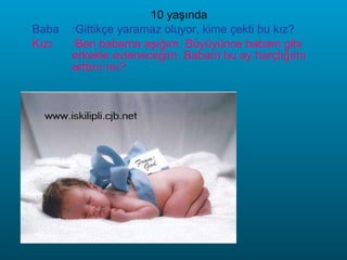 10 yaşında Baba :Gittikçe yaramaz oluyor, kime çekti bu kız? Kızı :Ben babama aşığım. Büyüyünce babam gibi erkekle evleneceğim. Babam bu ay harçlığımı arttırır mı? 