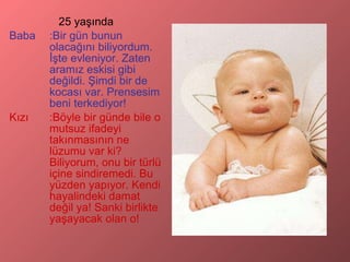 25 yaşında Baba :Bir gün bunun olacağını biliyordum. İşte evleniyor. Zaten aramız eskisi gibi değildi. Şimdi bir de kocası var. Prensesim beni terkediyor! Kızı :Böyle bir günde bile o mutsuz ifadeyi takınmasının ne lüzumu var ki? Biliyorum, onu bir türlü içine sindiremedi. Bu yüzden yapıyor. Kendi hayalindeki damat değil ya! Sanki birlikte yaşayacak olan o! 
